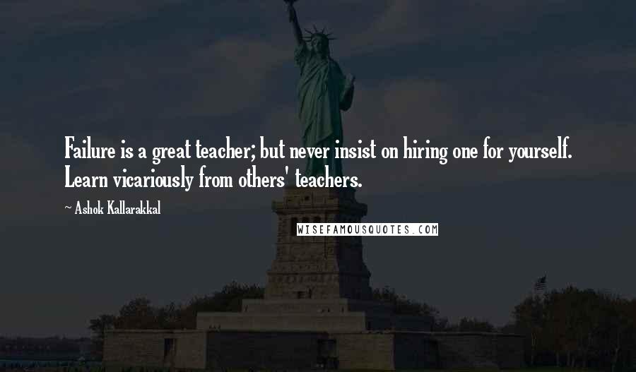 Ashok Kallarakkal Quotes: Failure is a great teacher; but never insist on hiring one for yourself. Learn vicariously from others' teachers.