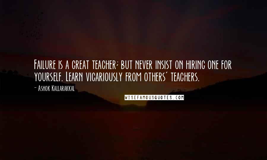 Ashok Kallarakkal Quotes: Failure is a great teacher; but never insist on hiring one for yourself. Learn vicariously from others' teachers.