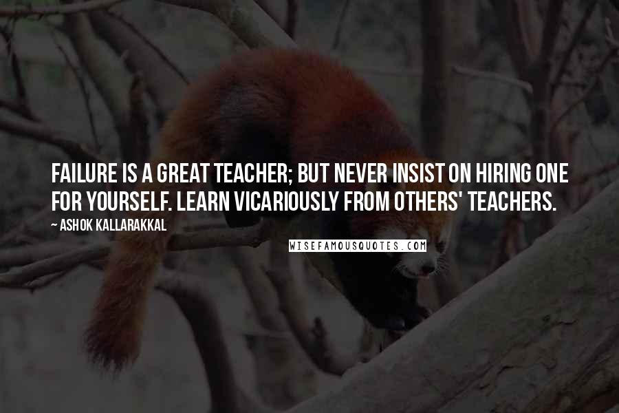 Ashok Kallarakkal Quotes: Failure is a great teacher; but never insist on hiring one for yourself. Learn vicariously from others' teachers.