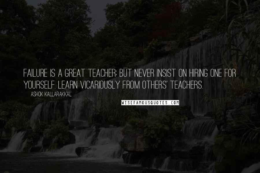 Ashok Kallarakkal Quotes: Failure is a great teacher; but never insist on hiring one for yourself. Learn vicariously from others' teachers.