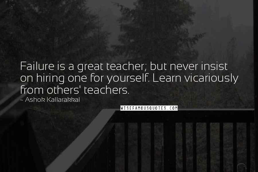 Ashok Kallarakkal Quotes: Failure is a great teacher; but never insist on hiring one for yourself. Learn vicariously from others' teachers.