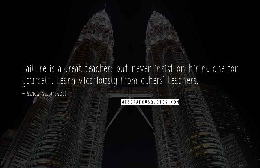 Ashok Kallarakkal Quotes: Failure is a great teacher; but never insist on hiring one for yourself. Learn vicariously from others' teachers.