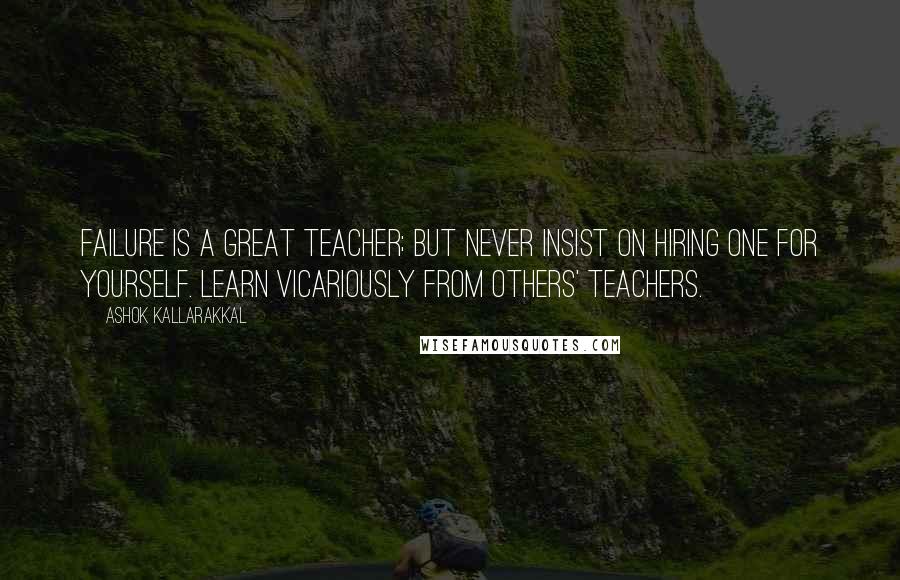 Ashok Kallarakkal Quotes: Failure is a great teacher; but never insist on hiring one for yourself. Learn vicariously from others' teachers.