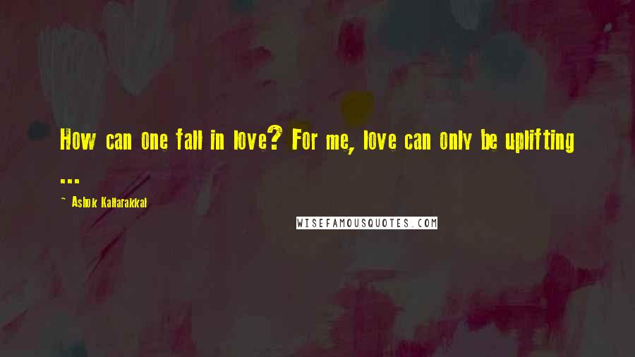 Ashok Kallarakkal Quotes: How can one fall in love? For me, love can only be uplifting ...
