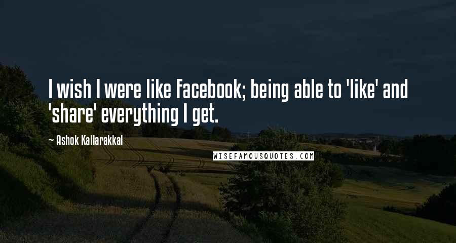 Ashok Kallarakkal Quotes: I wish I were like Facebook; being able to 'like' and 'share' everything I get.