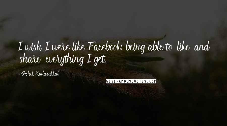 Ashok Kallarakkal Quotes: I wish I were like Facebook; being able to 'like' and 'share' everything I get.