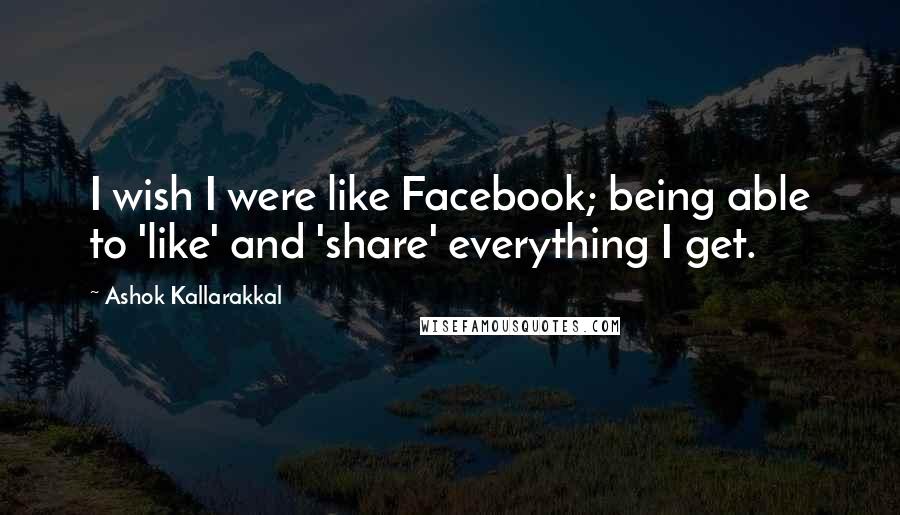 Ashok Kallarakkal Quotes: I wish I were like Facebook; being able to 'like' and 'share' everything I get.