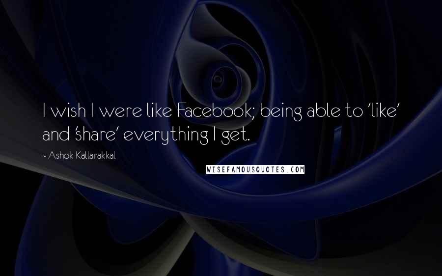 Ashok Kallarakkal Quotes: I wish I were like Facebook; being able to 'like' and 'share' everything I get.