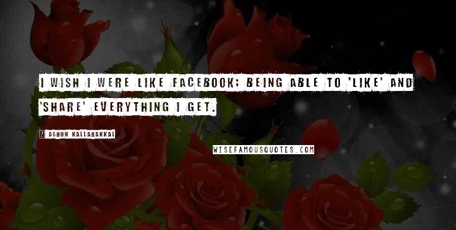 Ashok Kallarakkal Quotes: I wish I were like Facebook; being able to 'like' and 'share' everything I get.