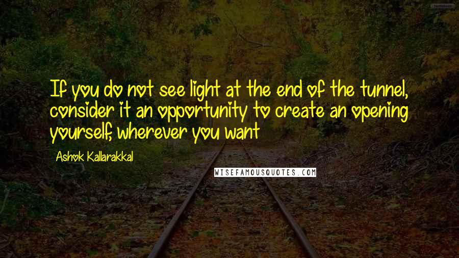 Ashok Kallarakkal Quotes: If you do not see light at the end of the tunnel, consider it an opportunity to create an opening yourself, wherever you want