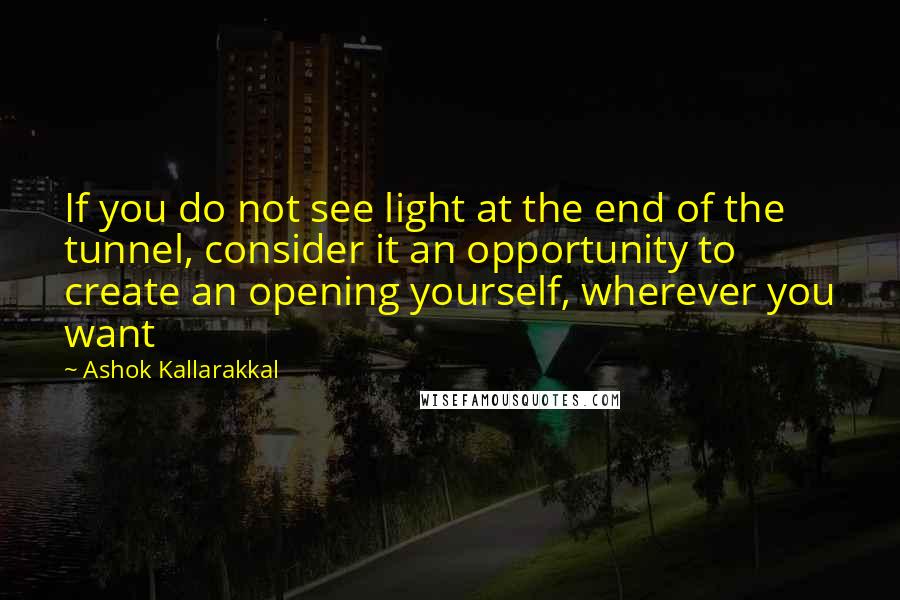 Ashok Kallarakkal Quotes: If you do not see light at the end of the tunnel, consider it an opportunity to create an opening yourself, wherever you want