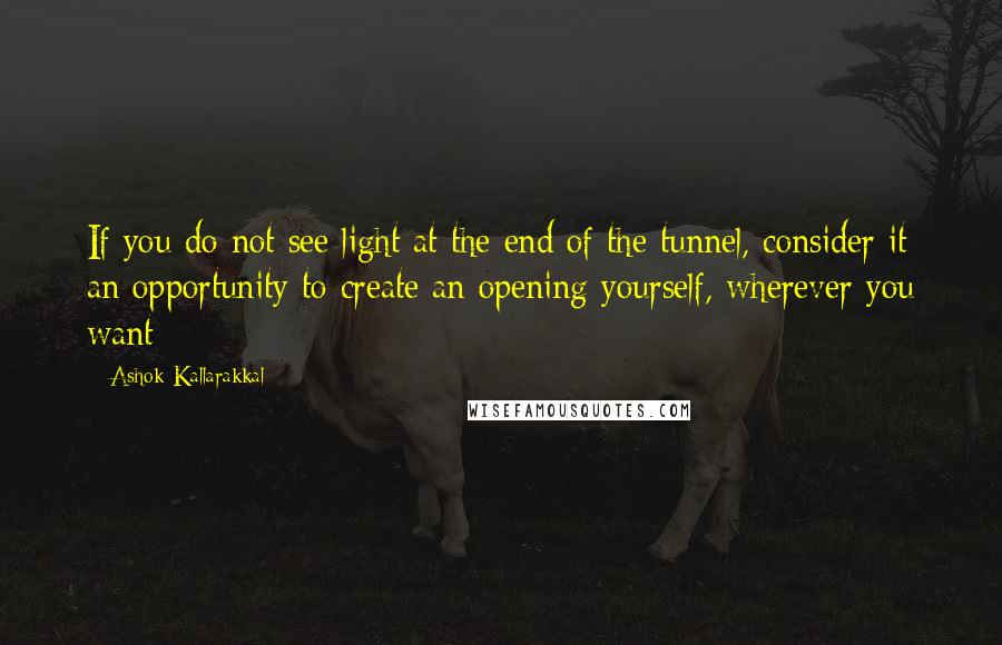 Ashok Kallarakkal Quotes: If you do not see light at the end of the tunnel, consider it an opportunity to create an opening yourself, wherever you want