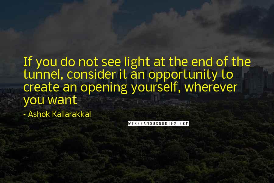 Ashok Kallarakkal Quotes: If you do not see light at the end of the tunnel, consider it an opportunity to create an opening yourself, wherever you want