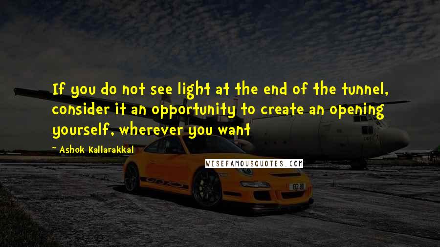 Ashok Kallarakkal Quotes: If you do not see light at the end of the tunnel, consider it an opportunity to create an opening yourself, wherever you want