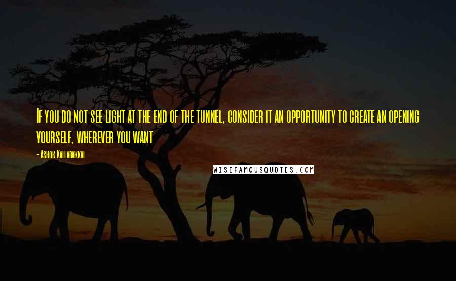 Ashok Kallarakkal Quotes: If you do not see light at the end of the tunnel, consider it an opportunity to create an opening yourself, wherever you want