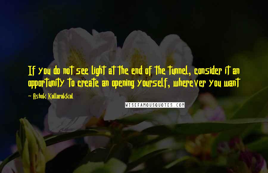 Ashok Kallarakkal Quotes: If you do not see light at the end of the tunnel, consider it an opportunity to create an opening yourself, wherever you want