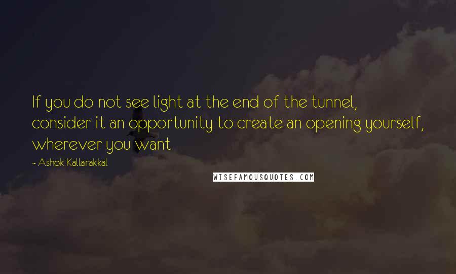 Ashok Kallarakkal Quotes: If you do not see light at the end of the tunnel, consider it an opportunity to create an opening yourself, wherever you want