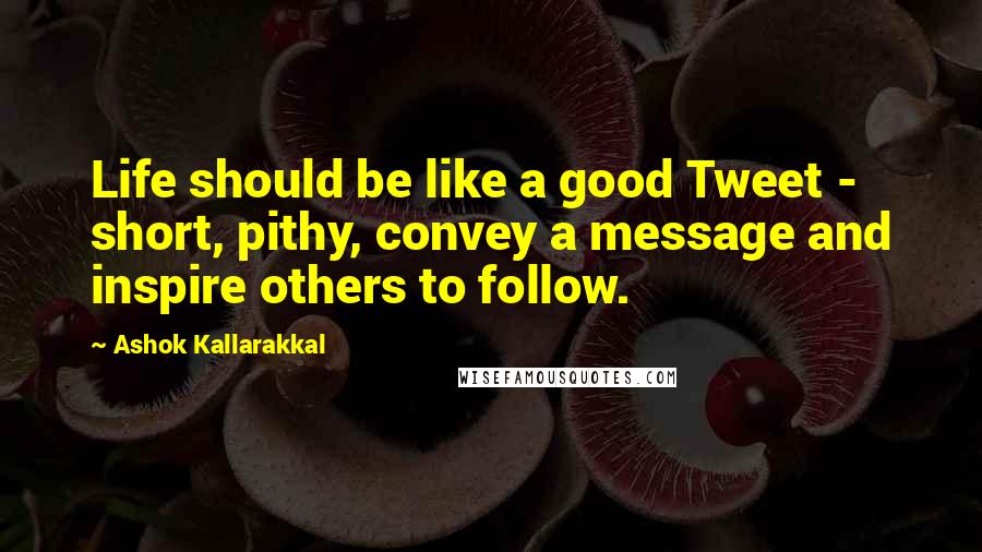 Ashok Kallarakkal Quotes: Life should be like a good Tweet - short, pithy, convey a message and inspire others to follow.