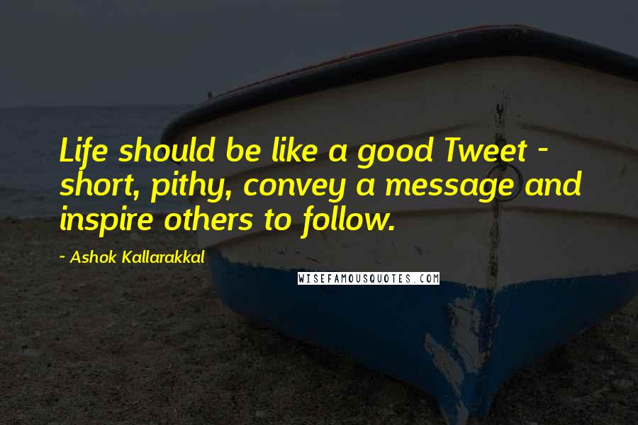 Ashok Kallarakkal Quotes: Life should be like a good Tweet - short, pithy, convey a message and inspire others to follow.