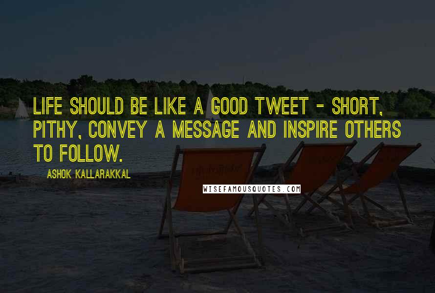 Ashok Kallarakkal Quotes: Life should be like a good Tweet - short, pithy, convey a message and inspire others to follow.