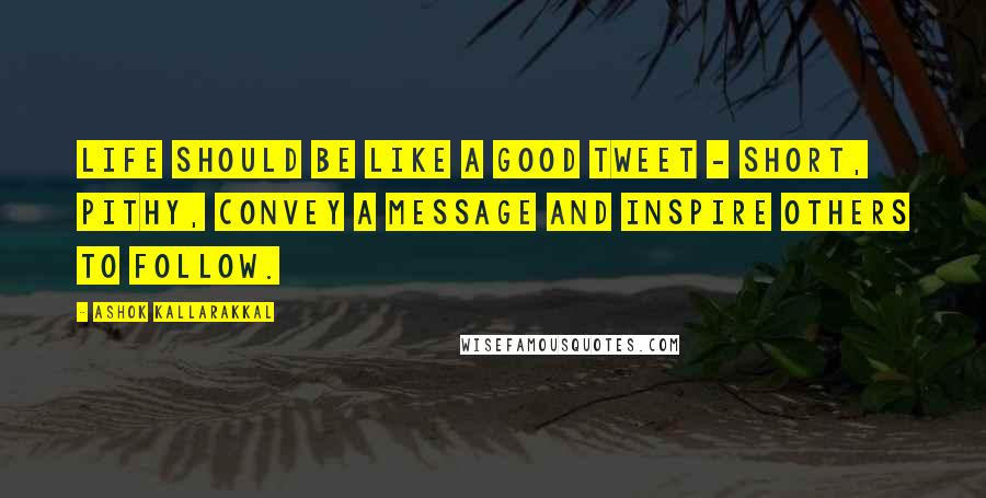 Ashok Kallarakkal Quotes: Life should be like a good Tweet - short, pithy, convey a message and inspire others to follow.