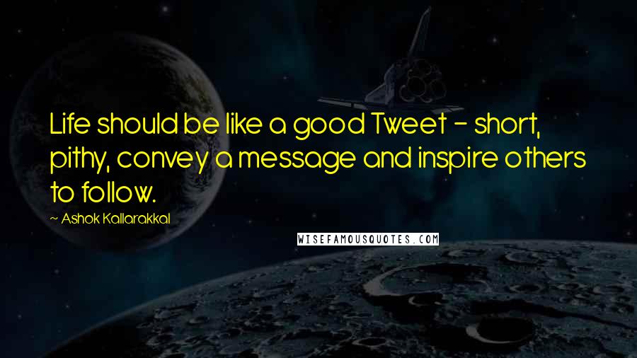 Ashok Kallarakkal Quotes: Life should be like a good Tweet - short, pithy, convey a message and inspire others to follow.