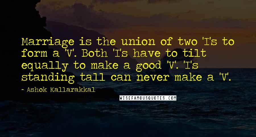 Ashok Kallarakkal Quotes: Marriage is the union of two 'I's to form a 'V'. Both 'I's have to tilt equally to make a good 'V'. 'I's standing tall can never make a 'V'.