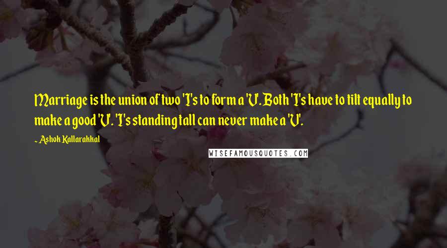 Ashok Kallarakkal Quotes: Marriage is the union of two 'I's to form a 'V'. Both 'I's have to tilt equally to make a good 'V'. 'I's standing tall can never make a 'V'.