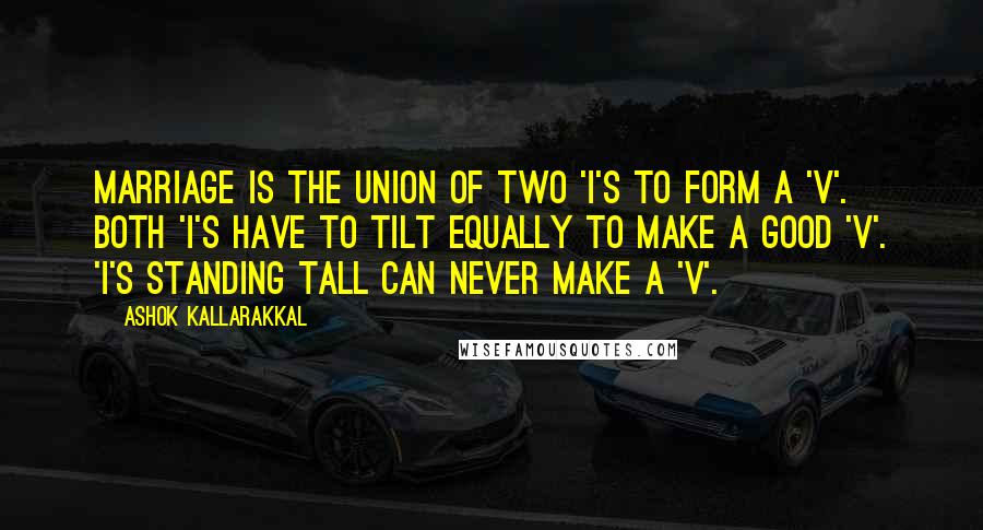 Ashok Kallarakkal Quotes: Marriage is the union of two 'I's to form a 'V'. Both 'I's have to tilt equally to make a good 'V'. 'I's standing tall can never make a 'V'.