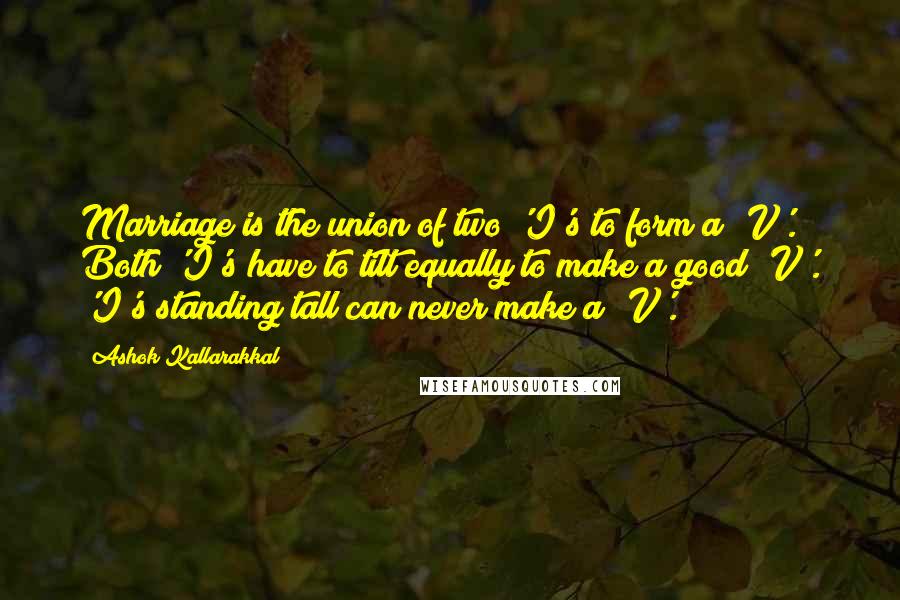 Ashok Kallarakkal Quotes: Marriage is the union of two 'I's to form a 'V'. Both 'I's have to tilt equally to make a good 'V'. 'I's standing tall can never make a 'V'.