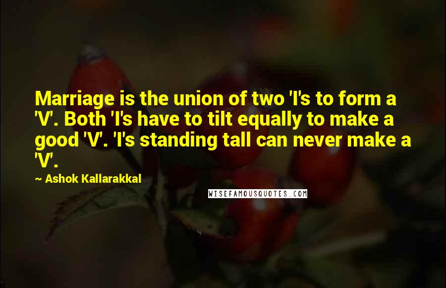 Ashok Kallarakkal Quotes: Marriage is the union of two 'I's to form a 'V'. Both 'I's have to tilt equally to make a good 'V'. 'I's standing tall can never make a 'V'.