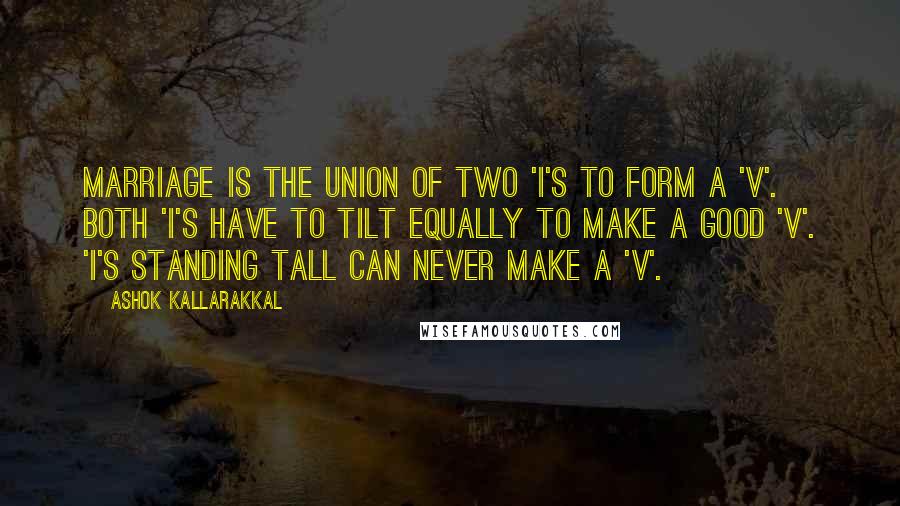 Ashok Kallarakkal Quotes: Marriage is the union of two 'I's to form a 'V'. Both 'I's have to tilt equally to make a good 'V'. 'I's standing tall can never make a 'V'.