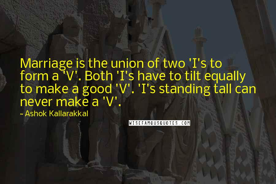 Ashok Kallarakkal Quotes: Marriage is the union of two 'I's to form a 'V'. Both 'I's have to tilt equally to make a good 'V'. 'I's standing tall can never make a 'V'.