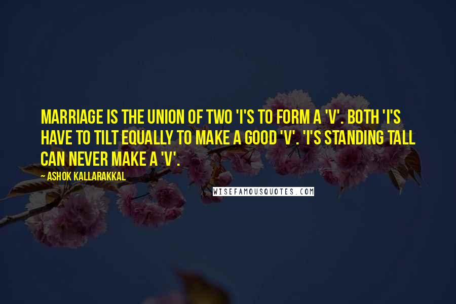 Ashok Kallarakkal Quotes: Marriage is the union of two 'I's to form a 'V'. Both 'I's have to tilt equally to make a good 'V'. 'I's standing tall can never make a 'V'.