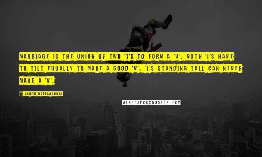 Ashok Kallarakkal Quotes: Marriage is the union of two 'I's to form a 'V'. Both 'I's have to tilt equally to make a good 'V'. 'I's standing tall can never make a 'V'.