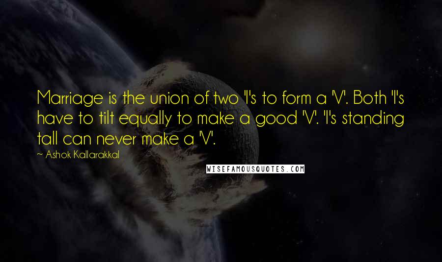 Ashok Kallarakkal Quotes: Marriage is the union of two 'I's to form a 'V'. Both 'I's have to tilt equally to make a good 'V'. 'I's standing tall can never make a 'V'.