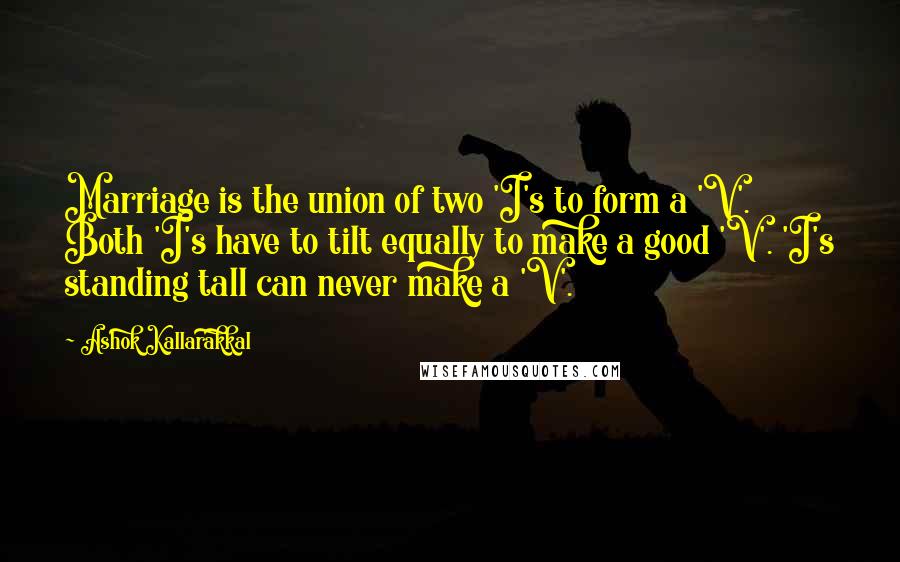 Ashok Kallarakkal Quotes: Marriage is the union of two 'I's to form a 'V'. Both 'I's have to tilt equally to make a good 'V'. 'I's standing tall can never make a 'V'.