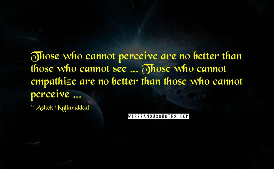 Ashok Kallarakkal Quotes: Those who cannot perceive are no better than those who cannot see ... Those who cannot empathize are no better than those who cannot perceive ...