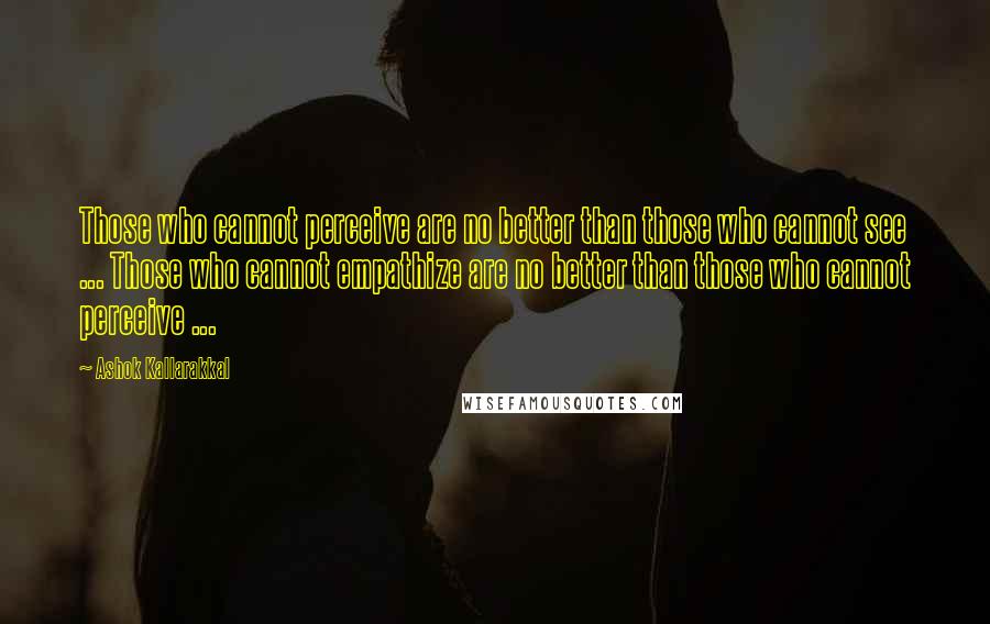 Ashok Kallarakkal Quotes: Those who cannot perceive are no better than those who cannot see ... Those who cannot empathize are no better than those who cannot perceive ...
