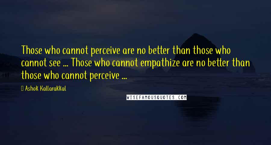 Ashok Kallarakkal Quotes: Those who cannot perceive are no better than those who cannot see ... Those who cannot empathize are no better than those who cannot perceive ...