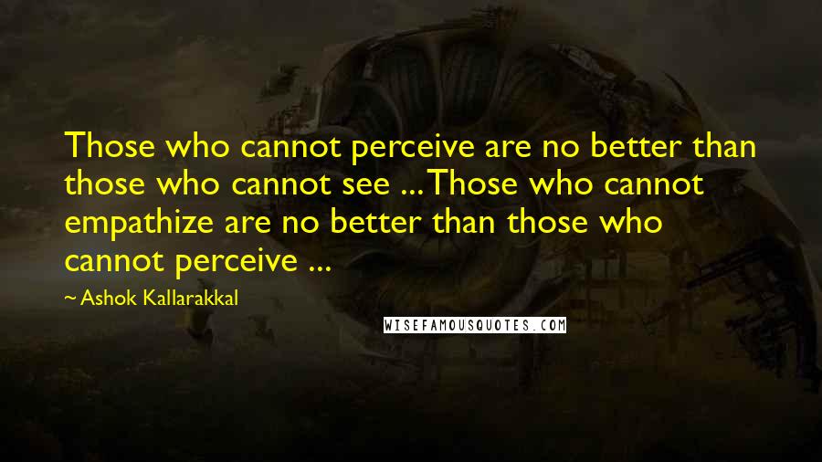 Ashok Kallarakkal Quotes: Those who cannot perceive are no better than those who cannot see ... Those who cannot empathize are no better than those who cannot perceive ...