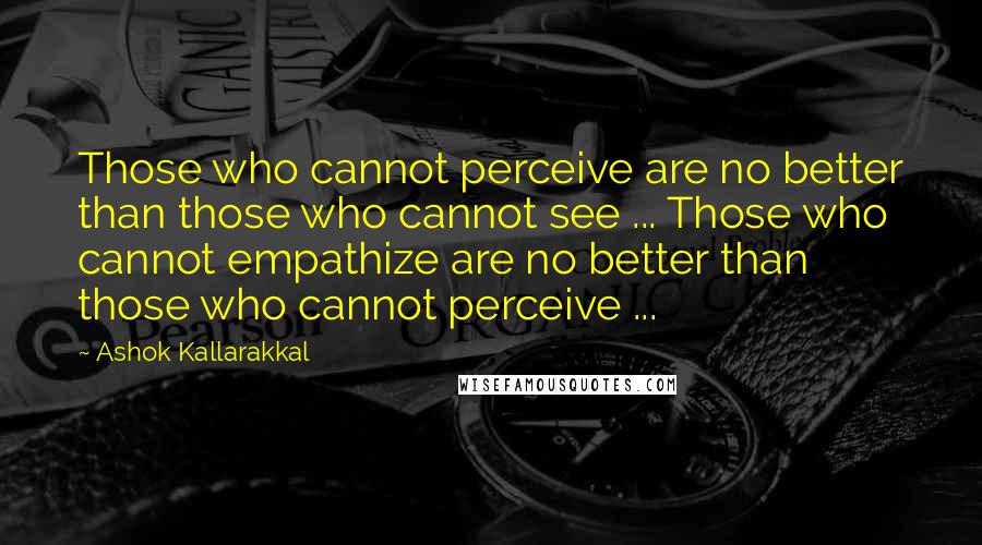 Ashok Kallarakkal Quotes: Those who cannot perceive are no better than those who cannot see ... Those who cannot empathize are no better than those who cannot perceive ...
