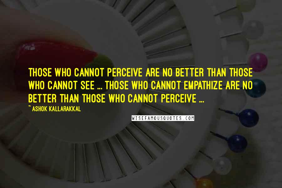 Ashok Kallarakkal Quotes: Those who cannot perceive are no better than those who cannot see ... Those who cannot empathize are no better than those who cannot perceive ...