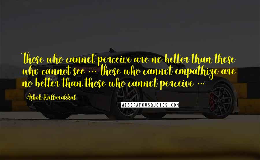 Ashok Kallarakkal Quotes: Those who cannot perceive are no better than those who cannot see ... Those who cannot empathize are no better than those who cannot perceive ...