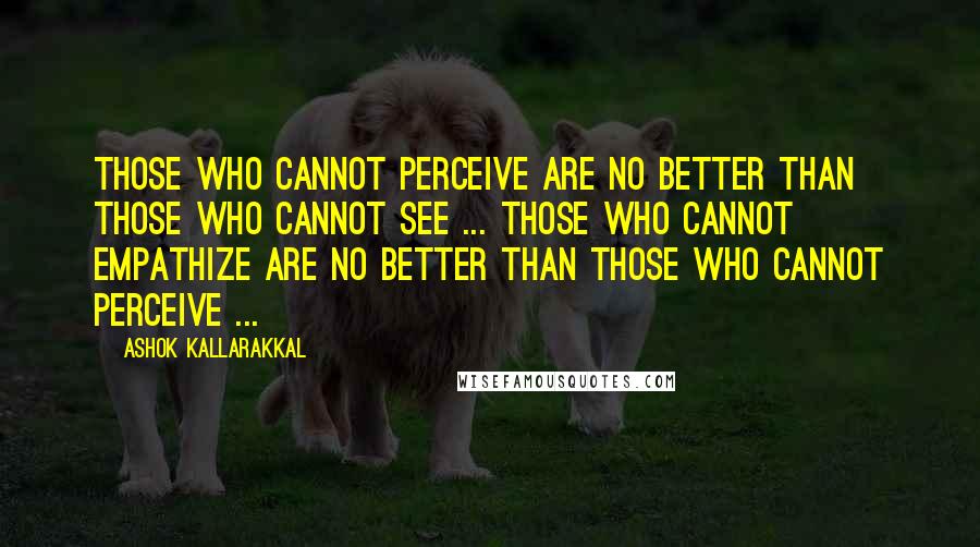 Ashok Kallarakkal Quotes: Those who cannot perceive are no better than those who cannot see ... Those who cannot empathize are no better than those who cannot perceive ...