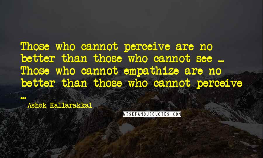 Ashok Kallarakkal Quotes: Those who cannot perceive are no better than those who cannot see ... Those who cannot empathize are no better than those who cannot perceive ...