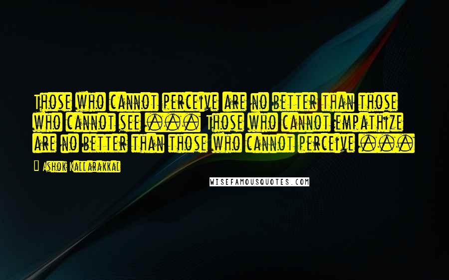 Ashok Kallarakkal Quotes: Those who cannot perceive are no better than those who cannot see ... Those who cannot empathize are no better than those who cannot perceive ...