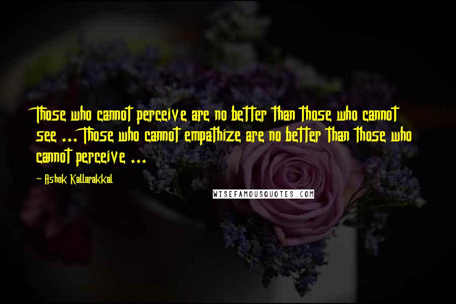 Ashok Kallarakkal Quotes: Those who cannot perceive are no better than those who cannot see ... Those who cannot empathize are no better than those who cannot perceive ...