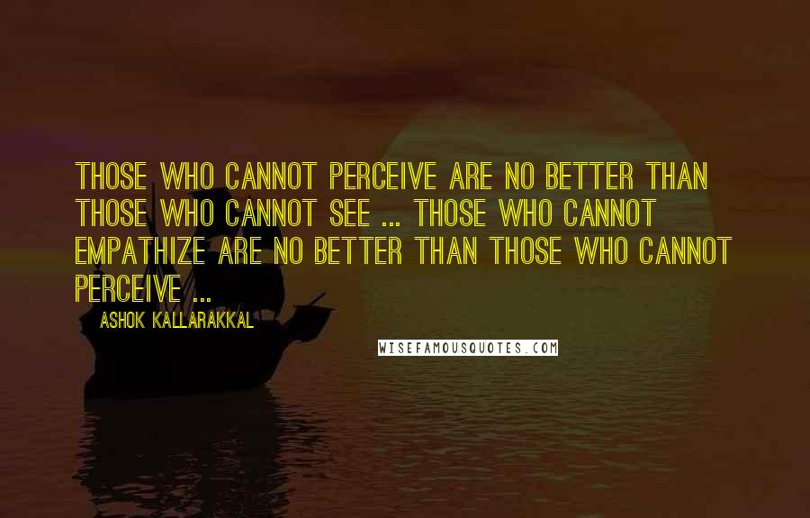 Ashok Kallarakkal Quotes: Those who cannot perceive are no better than those who cannot see ... Those who cannot empathize are no better than those who cannot perceive ...