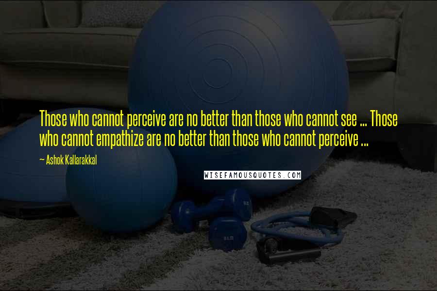 Ashok Kallarakkal Quotes: Those who cannot perceive are no better than those who cannot see ... Those who cannot empathize are no better than those who cannot perceive ...